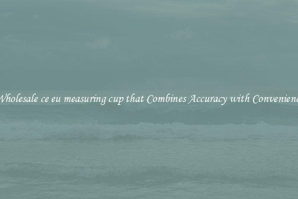 Wholesale ce eu measuring cup that Combines Accuracy with Convenience