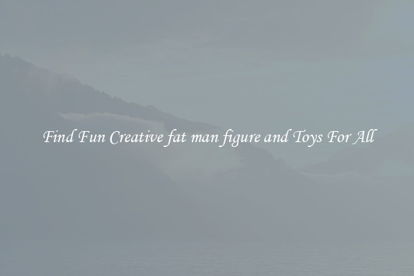 Find Fun Creative fat man figure and Toys For All