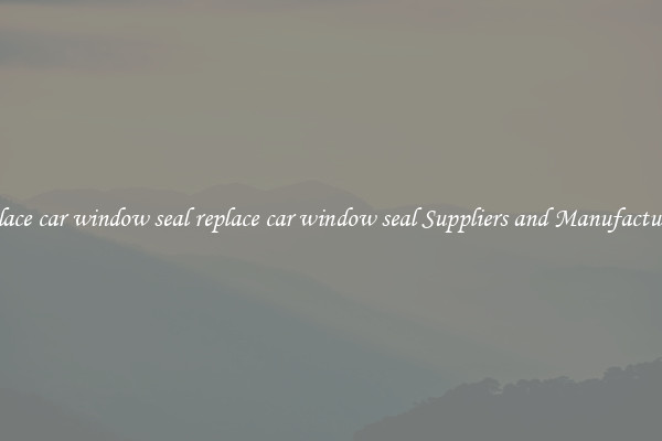 replace car window seal replace car window seal Suppliers and Manufacturers