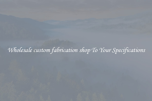 Wholesale custom fabrication shop To Your Specifications